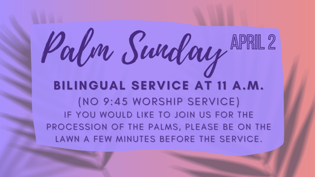 Palm Sunday, April 2 2023 Bilingual service at 11 a.m. (no 9:45 worship service) If you would like to join us for the procession of the palms, please be on the lawn a few minutes before the service.