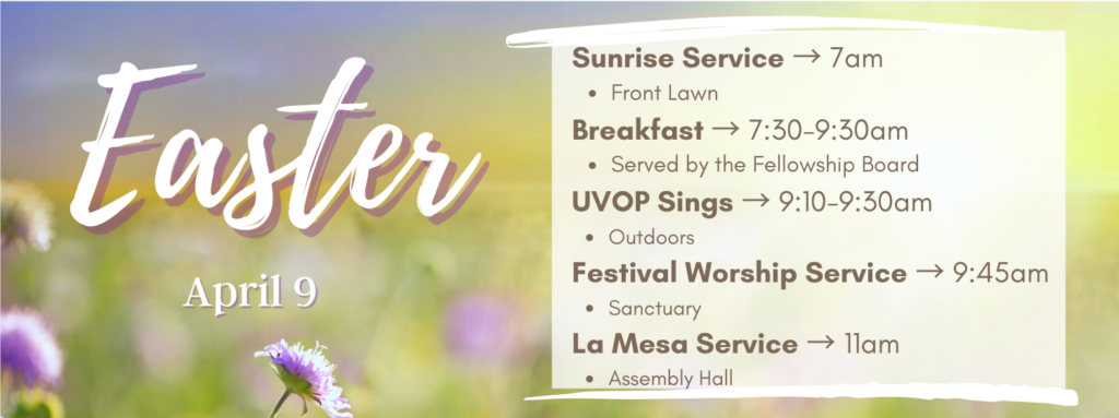 Easter, April 9 2023 Sunrise Service at 7am on the front lawn, Breakfast from 7:30 to 9:30 in the Fellowship Hall, UVOP sings from 9:10 to 9:30 in the breezeway, Festival Worship service at 9:45 in the sanctuary, La Mesa at 11am in the Assembly Hall